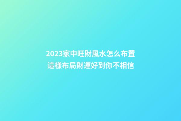 2023家中旺財風水怎么布置 這樣布局財運好到你不相信